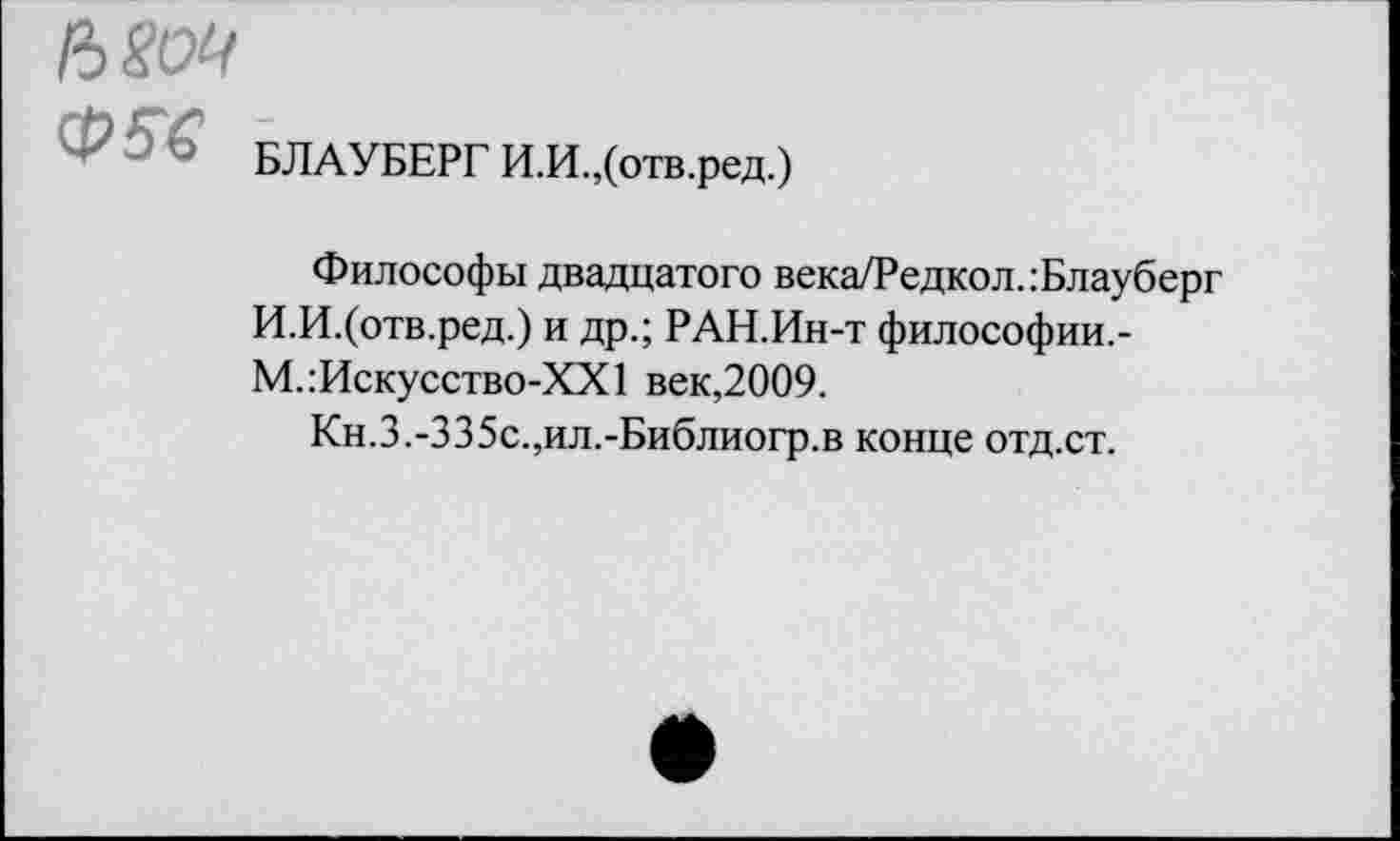 ﻿вот
Ф - ’ БЛАУБЕРГ И.И.,(отв.ред.)
Философы двадцатого века/Редкол.:Блауберг И.И.(отв.ред.) и др.; РАН.Ин-т философии.-М.:Искусство-ХХ1 век,2009.
Кн.3.-З35с.,ил.-Библиогр.в конце отд.ст.